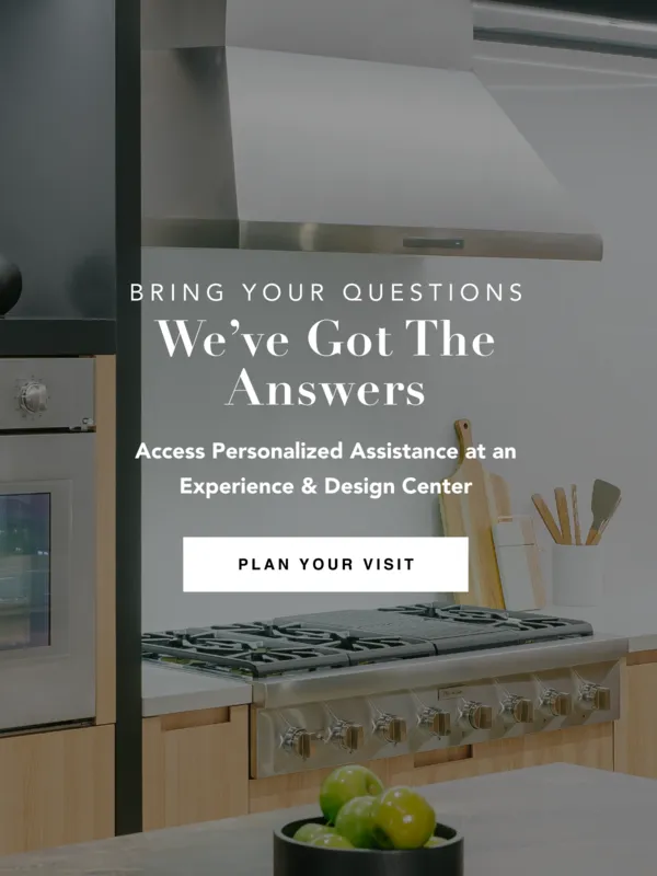 Bring your questions, we've got the answers. Access personalized assistance at an Experience & Design Center. Plan Your Visit.